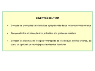 OBJETIVOS DEL TEMA
 Conocer las principales características y propiedades de los residuos sólidos urbanos
 Comprender los principios básicos aplicables a la gestión de residuos
 Conocer los sistemas de recogida y transporte de los residuos sólidos urbanos, así
como las opciones de reciclaje para las distintas fracciones
 