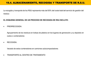 16.4. ALMACENAMIENTO, RECOGIDA Y TRANSPORTE DE R.S.U.
La recogida y transporte de los RSU representa más del 50% del coste total del servicio de gestión del
residuo
EL ESQUEMA GENERAL DE UN PROCESO DE RECOGIDA DE RSU INCLUYE:
 PRERRECOGIDA:
Agrupamiento de los residuos en bolsas de plástico en los lugares de generación y su depósito en
cubos o contenedores
 RECOGIDA:
Vaciado de estos contenedores en camiones autocompactadores
 TRANSPORTE AL CENTRO DE TRATAMIENTO
 