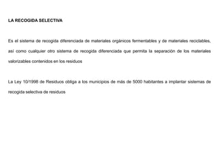 LA RECOGIDA SELECTIVA
Es el sistema de recogida diferenciada de materiales orgánicos fermentables y de materiales reciclables,
así como cualquier otro sistema de recogida diferenciada que permita la separación de los materiales
valorizables contenidos en los residuos
La Ley 10/1998 de Residuos obliga a los municipios de más de 5000 habitantes a implantar sistemas de
recogida selectiva de residuos
 
