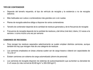 TIPO DE CONTENEDOR
 Depende del tamaño requerido, el tipo de vehículo de recogida y la existencia o no de recogida
selectiva
 Más habituales son cubos o contenedores más grandes con o sin ruedas
 Planes de recogida selectiva obliga a disponer de varios contenedores
 Tamaño de contenedor depende de la cantidad de residuos generados y de la frecuencia de recogida
 Frecuencia de recogida depende de la cantidad de residuos y del clima (mal olor): diaria, 2-3 veces a la
semana o como mucho una vez por semana
CAMIONES DE RECOGIDA
 Para recoger los residuos separados selectivamente se suelen emplear distintos camiones, aunque
también los hay que recogen más de una categoría de residuos
 Los camiones empleados en áreas urbanas suelen ser de carga trasera o lateral con capacidades de
10 a 30 m3
 Existen camiones con sistema de carga automatizado (ahorro de personal)
 Los camiones de recogida disponen de sistemas de autocompactación que aumentan su densidad de
2 a 8 veces (lo más normal de 60-80 kg/m3 a 300-350 kg/m3)
 