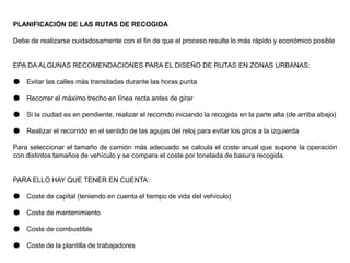 PLANIFICACIÓN DE LAS RUTAS DE RECOGIDA
Debe de realizarse cuidadosamente con el fin de que el proceso resulte lo más rápido y económico posible
EPA DA ALGUNAS RECOMENDACIONES PARA EL DISEÑO DE RUTAS EN ZONAS URBANAS:
● Evitar las calles más transitadas durante las horas punta
● Recorrer el máximo trecho en línea recta antes de girar
● Si la ciudad es en pendiente, realizar el recorrido iniciando la recogida en la parte alta (de arriba abajo)
● Realizar el recorrido en el sentido de las agujas del reloj para evitar los giros a la izquierda
Para seleccionar el tamaño de camión más adecuado se calcula el coste anual que supone la operación
con distintos tamaños de vehículo y se compara el coste por tonelada de basura recogida.
PARA ELLO HAY QUE TENER EN CUENTA:
● Coste de capital (teniendo en cuenta el tiempo de vida del vehículo)
● Coste de mantenimiento
● Coste de combustible
● Coste de la plantilla de trabajadores
 