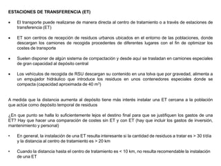 ESTACIONES DE TRANSFERENCIA (ET)
 El transporte puede realizarse de manera directa al centro de tratamiento o a través de estaciones de
transferencia (ET)
 ET son centros de recepción de residuos urbanos ubicados en el entorno de las poblaciones, donde
descargan los camiones de recogida procedentes de diferentes lugares con el fin de optimizar los
costes de transporte
 Suelen disponer de algún sistema de compactación y desde aquí se trasladan en camiones especiales
de gran capacidad al depósito central
 Los vehículos de recogida de RSU descargan su contenido en una tolva que por gravedad, alimenta a
un empujador hidráulico que introduce los residuos en unos contenedores especiales donde se
compacta (capacidad aproximada de 40 m3)
A medida que la distancia aumenta al depósito tiene más interés instalar una ET cercana a la población
que actúe como depósito temporal de residuos
¿En que punto se halla lo suficientemente lejos el destino final para que se justifiquen los gastos de una
ET? Hay que hacer una comparación de costes sin ET y con ET (hay que incluir los gastos de inversión,
mantenimiento y personal)
• En general, la instalación de una ET resulta interesante si la cantidad de residuos a tratar es > 30 t/día
y la distancia al centro de tratamiento es > 20 km
• Cuando la distancia hasta el centro de tratamiento es < 10 km, no resulta recomendable la instalación
de una ET
 