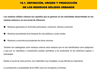Los residuos sólidos urbanos son aquellos que se generan en las actividades desarrolladas en los
núcleos urbanos o en sus zonas de influencia:
● Residuos generados en domicilios particulares, comercios, oficinas y servicios
● Residuos procedentes de la limpieza de vías públicas y zonas verdes
● Residuos y escombros procedentes de obras menores
También son catalogados como residuos urbanos otros residuos que no son identificados como peligrosos
y que por su naturaleza o composición puedan asimilarse a los producidos en los anteriores lugares o
actividades
Desde un punto de vista químico, son materiales muy complejos, lo que dificulta su tratamiento
La composición y propiedades de los RSU varía con el espacio y el tiempo
16.1. DEFINICIÓN, ORIGEN Y PRODUCCIÓN
DE LOS RESIDUOS SÓLIDOS URBANOS
 
