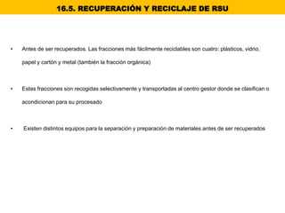 • Antes de ser recuperados. Las fracciones más fácilmente reciclables son cuatro: plásticos, vidrio,
papel y cartón y metal (también la fracción orgánica)
• Estas fracciones son recogidas selectivamente y transportadas al centro gestor donde se clasifican o
acondicionan para su procesado
• Existen distintos equipos para la separación y preparación de materiales antes de ser recuperados
16.5. RECUPERACIÓN Y RECICLAJE DE RSU
 
