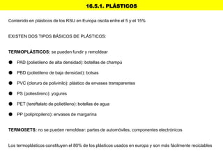 16.5.1. PLÁSTICOS
Contenido en plásticos de los RSU en Europa oscila entre el 5 y el 15%
EXISTEN DOS TIPOS BÁSICOS DE PLÁSTICOS:
TERMOPLÁSTICOS: se pueden fundir y remoldear
● PAD (polietileno de alta densidad): botellas de champú
● PBD (polietileno de baja densidad): bolsas
● PVC (cloruro de polivinilo): plástico de envases transparentes
● PS (poliestireno): yogures
● PET (tereftalato de polietileno): botellas de agua
● PP (polipropileno): envases de margarina
TERMOSETS: no se pueden remoldear: partes de automóviles, componentes electrónicos
Los termoplásticos constituyen el 80% de los plásticos usados en europa y son más fácilmente reciclables
 