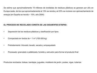 Se estima que aproximadamente 19 millones de toneladas de residuos plásticos se generan por año en
Europa oeste, de los que aproximadamente el 15% se recicla y el 23% se incinera con aprovechamiento de
energía (en España se recicla ~ 15%; año 2004)
EL PROCESO DE RECICLADO CONSTA DE LAS SIGUIENTES ETAPAS:
• Separación de los residuos plásticos y clasificación por tipos
• Compactado en fardos de ~ 1 m3 (150-300 kg)
• Pretratamiento: triturado, lavado, secado y empaquetado
• Procesado: granulado o pelletizado, fundido y extrusión para formar el producto final
Productos reciclados: bolsas, bandejas, juguetes, mobiliario de jardín, postes, vigas, tuberías
 