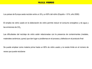 16.5.2. VIDRIO
Los países de Europa oeste reciclan entre un 30 y un 80% del vidrio (España ~ 51%; año 2006)
El empleo de vidrio usado en la elaboración de vidrio permite reducir el consumo energético y de agua y
las emisiones de CO2
Las dificultades del reciclaje de vidrio están relacionadas con la presencia de contaminantes (metales,
materiales cerámicos, pyrex) que dan lugar a problemas en el proceso y defectos en el producto final
Se puede emplear como materia prima hasta un 80% de vidrio usado y no existe límite en el número de
veces que puede reciclarse
 