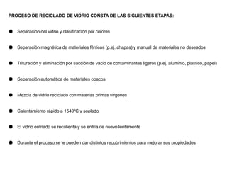 PROCESO DE RECICLADO DE VIDRIO CONSTA DE LAS SIGUIENTES ETAPAS:
● Separación del vidrio y clasificación por colores
● Separación magnética de materiales férricos (p.ej. chapas) y manual de materiales no deseados
● Trituración y eliminación por succión de vacio de contaminantes ligeros (p.ej. aluminio, plástico, papel)
● Separación automática de materiales opacos
● Mezcla de vidrio reciclado con materias primas vírgenes
● Calentamiento rápido a 1540ºC y soplado
● El vidrio enfriado se recalienta y se enfría de nuevo lentamente
● Durante el proceso se le pueden dar distintos recubrimientos para mejorar sus propiedades
 