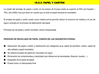 16.5.3. PAPEL Y CARTÓN
La media del reciclaje de papel y cartón en los países de Europa oeste es superior al 50% (en España ~
70%; año 2006); hay que tener en cuenta que no todo el papel residual es reciclable)
El empleo de papel y cartón usado como materia prima permite reducir el consumo de madera y el uso de
agua y energía en el proceso de elaboración del papel
Principal uso de papel y cartón reciclado: sector empaquetaje
PROCESO DE RECICLADO DE PAPEL CONSTA DE LAS SIGUIENTES ETAPAS:
● Separación del papel y cartón y clasificación por categorías (p.ej. papel de periódico, cartón, papel de
alta calidad y papel mezclado)
● Se obtiene la pasta de papel por mezclado con agua
● Eliminación de contaminantes y destintado (por diferencia de densidades, flotación, lavado…)
● Espesado de la pasta de papel
● Puede incluir un blanqueado final
 