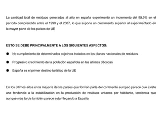 La cantidad total de residuos generados al año en españa experimentó un incremento del 95,9% en el
período comprendido entre el 1990 y el 2007, lo que supone un crecimiento superior al experimentado en
la mayor parte de los países de UE
ESTO SE DEBE PRINCIPALMENTE A LOS SIGUIENTES ASPECTOS:
● No cumplimiento de determinados objetivos tratados en los planes nacionales de residuos
● Progresivo crecimiento de la población española en las últimas décadas
● España es el primer destino turístico de la UE
En los últimos años en la mayoría de los países que forman parte del continente europeo parece que existe
una tendencia a la estabilización en la producción de residuos urbanos por habitante, tendencia que
aunque más tarde también parece estar llegando a España
 