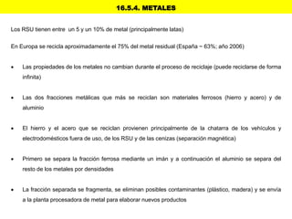 16.5.4. METALES
Los RSU tienen entre un 5 y un 10% de metal (principalmente latas)
En Europa se recicla aproximadamente el 75% del metal residual (España ~ 63%; año 2006)
 Las propiedades de los metales no cambian durante el proceso de reciclaje (puede reciclarse de forma
infinita)
 Las dos fracciones metálicas que más se reciclan son materiales ferrosos (hierro y acero) y de
aluminio
 El hierro y el acero que se reciclan provienen principalmente de la chatarra de los vehículos y
electrodomésticos fuera de uso, de los RSU y de las cenizas (separación magnética)
 Primero se separa la fracción ferrosa mediante un imán y a continuación el aluminio se separa del
resto de los metales por densidades
 La fracción separada se fragmenta, se eliminan posibles contaminantes (plástico, madera) y se envía
a la planta procesadora de metal para elaborar nuevos productos
 