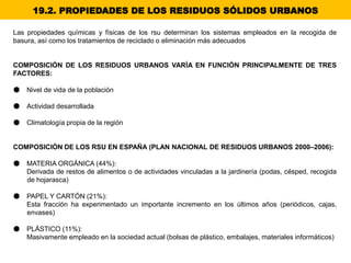Las propiedades químicas y físicas de los rsu determinan los sistemas empleados en la recogida de
basura, así como los tratamientos de reciclado o eliminación más adecuados
COMPOSICIÓN DE LOS RESIDUOS URBANOS VARÍA EN FUNCIÓN PRINCIPALMENTE DE TRES
FACTORES:
● Nivel de vida de la población
● Actividad desarrollada
● Climatología propia de la región
COMPOSICIÓN DE LOS RSU EN ESPAÑA (PLAN NACIONAL DE RESIDUOS URBANOS 2000–2006):
● MATERIA ORGÁNICA (44%):
Derivada de restos de alimentos o de actividades vinculadas a la jardinería (podas, césped, recogida
de hojarasca)
● PAPEL Y CARTÓN (21%):
Esta fracción ha experimentado un importante incremento en los últimos años (periódicos, cajas,
envases)
● PLÁSTICO (11%):
Masivamente empleado en la sociedad actual (bolsas de plástico, embalajes, materiales informáticos)
19.2. PROPIEDADES DE LOS RESIDUOS SÓLIDOS URBANOS
 