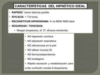 • RAPIDEZ: menor latencia posible
• EFICACIA: > 7-8 horas.
• RECONSTITUIR HIPNOGRAMA  no REM/ REM ideal
• SEGURIDAD / TOXICIDAD:
• Margen terapéutico, ef. 2ª, eficacia mantenida.
CARACTERÍSTICAS DEL HIPNÓTICO IDEAL
• NO depresión cardíaca
• NO depresión respiratoria
• NO alteraciones en la piel
• NO alterar mucosa GI.
• NO farmacodependencia
• NO teratógeno
• Rápida excreción y metabolización para
evitar confusión mental al despertarse.
 