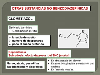 OTRAS SUSTANCIAS NO BENZODIAZEPÍNICAS
CLOMETIAZOL
Derivado tiamínico
T ½ eliminación (4-6h)
 latencia de sueño
 número de despertares
 poco el sueño profundo
Mareo, ataxia, pesadillas
Taponamiento y picor nasal
Dependencia
Sobredosis: efecto depresor del SNC (mortal)
• En abstinencia del alcohol
• Estados de agitación y confusión del
anciano
• En fases de manías.
 