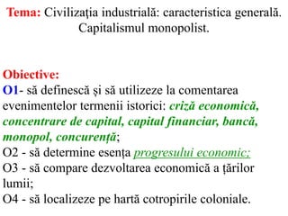 Tema: Civilizaţia industrială: caracteristica generală.
Capitalismul monopolist.
Obiective:
O1- să definescă și să utilizeze la comentarea
evenimentelor termenii istorici: criză economică,
concentrare de capital, capital financiar, bancă,
monopol, concurență;
O2 - să determine esența progresului economic;
O3 - să compare dezvoltarea economică a țărilor
lumii;
O4 - să localizeze pe hartă cotropirile coloniale.
 