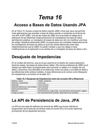 ITSON Manuel Domitsu Kono
Tema 16
Acceso a Bases de Datos Usando JPA
En el Tema 15: Acceso a base de Datos Usando JDBC vimos que Java nos permite
crear aplicaciones que accedan a base de datos usando un protocolo en la forma de
una API: la API JDBC. Una de las metas de JDBC era la de aislar el código de la
aplicación de las diferentes implementaciones de manejadores de base de datos,
permitiendo substituir un manejador de bases de datos por otro sin modificar una línea
de código. Desafortunadamente JDBC no proporciona una completa independencia de
los manejadores de bases de datos ya que hay ciertas diferencias entre esas
implementaciones que la JDBC no puede manejar y que nos obliga a hacer
modificaciones en la aplicación si se cambia de un manejador de base de datos a otro.
Desajuste de Impedancias
En el modelo del dominio, que es el que usamos en el diseño de nuestra aplicación,
tenemos clases, las bases de datos tienen tablas. Otro de los problemas de JDBC es el
trabajo que debe hacer el programador para convertir un objeto a un renglón de una
tabla y visceversa. Esa dificultad en la traducción entre una clase y una tabla se debe a
las diferencias entre ambos modelos. A esas diferencias se le conoce como Desajuste
de impedancias y se ilustran en la tabla 16.1:
Tabla 16.1 Desajuste de Impedancias entre los mundos OO y Relacional
Objetos, clases Tablas, renglones
Atributos, propiedades Columnas
Identidad Llave primaria
Relación/referencia a otra entidad Llave foránea
Herencia/polimorfismo No soportado
Métodos Indirectamente: Lógica SQL, procedimientos almacenados, triggers
Código portable No necesariamente portable, dependiente del vendedor.
La API de Persistencia de Java, JPA
La JPA es una capa de software por encima de JDBC que busca redicirle al
programador de la tarea de conversión entre el mundo OO y el mundo relacional
proveyendo de los siguientes servicios:
 