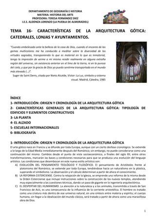 DEPARTAMENTO DE GEOGRAFÍA E HISTORIA
                      MATERIA: HISTORIA DEL ARTE
                   PROFESORA: TERESA FERNÁNDEZ DIEZ
          I.E.S. ALDONZA LORENZO (LA PUEBLA DE ALMORADIEL)


TEMA 16- CARACTERÍSTICAS DE LA                                              ARQUITECTURA              GÓTICA:
CATEDRALES, LONJAS Y AYUNTAMIENTOS.

“Cuando embelesado ante la belleza de la casa de Dios, cuando el encanto de las
gemas multicolores me ha conducido a meditar sobre la diversidad de las
virtudes sagradas, transponiendo lo que es material en lo que es inmaterial,
tengo la impresión de verme a mí mismo residir realmente en alguna extraña
región del universo, sin existencia anterior en el limo de la tierra, ni en la pureza
del cielo, y que por la gracia de Dios yo puedo sentirme transportado en el mundo
más elevado (…)”.
  Suger de Saint Denis, citado por Nieto Alcalde, Víctor: La Luz, símbolo y sistema
                                                      visual. Madrid, Cátedra, 1985




ÍNDICE
1- INTRODUCCIÓN: ORIGEN Y CRONOLOGÍA DE LA ARQUITECTURA GÓTICA
2- CARACTERÍSTICAS GENERALES DE LA ARQUITECTURA GÓTICA: TIPOLOGÍA DE
EDIFICIOS Y ELEMENTOS CONSTRUCTIVOS
3- LA PLANTA
4- EL ALZADO
5- ESCUELAS INTERNACIONALES
6- BIBLIOGRAFÍA

1- INTRODUCCIÓN: ORIGEN Y CRONOLOGÍA DE LA ARQUITECTURA GÓTICA
El arte gótico nace en Francia y se difunde por toda Europa, aunque con un cierto desfase cronológico. Se extiende
a lo largo de la Edad Media inmediatamente después del Románico; sin embargo, no puede considerarse como una
continuación del mismo. Cambios desde el punto de vista socioeconómico, a finales del siglo XII, entre otras
transformaciones, marcarán las bases y condiciones necesarias para que se produzca una evolución del lenguaje
artístico. Las condiciones que desembocan en este nuevo estilo artístico son:
     A) EVOLUCIÓN DEL PENSAMIENTO TEOLÓGICO Y FILOSÓFICO. El pensamiento de Aristóteles frente al
         platonismo del Románico, se extiende por toda Europa, tendiéndose hacia un naturalismo en la plástica,
         superando el simbolismo. La observación y el cálculo determinan a partir de ahora el conocimiento.
     B) LA REFORMA CISTERCIENSE. Contra la relajación de la Iglesia, se emprende una reforma de la misma desde
         la Orden Cisterciense que incluye instrucciones sobre la construcción de los nuevos templos, atendiendo
         muy especialmente a las cuestiones técnicas, dando un paso de gigante en la ingeniería arquitectónica.
     C) EL DESPERTAR DEL HUMANISMO. La atención a la naturaleza y a los animales, transmitida a través de San
         Francisco de Asís, es una consecuencia de la influencia de la corriente aristotélica. El hombre es tratado
         como una criatura más dentro de ese universo natural, en una síntesis entre materia y espíritu; el cuerpo
         humano, sin llegar a la idealización del mundo clásico, será tratado a partir de ahora como una maravillosa
         obra de Dios.


                                                                                                                  1
 