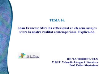 TEMA 16:
Joan Francesc Mira ha reflexionat en els seus assajos
sobre la nostra realitat contemporània. Explica-ho.
IES 'LA TORRETA' ELX
2n
BAT: Valencià: Llengua i Literatura
Prof. Esther Montesinos
 