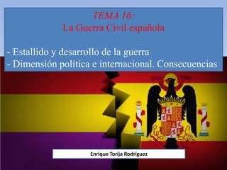 TEMA 16:
La Guerra Civil española
- Estallido y desarrollo de la guerra
- Dimensión política e internacional. Consecuencias
Enrique Torija Rodríguez
 