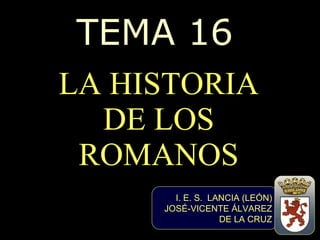 TEMA 16 LA HISTORIA DE LOS ROMANOS I. E. S.  LANCIA (LEÓN) JOSÉ-VICENTE ÁLVAREZ DE LA CRUZ 