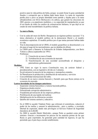 positivo para la vida política de Italia, porque no pudo frenar la gran cantidad de
fraudes y corrupción que se habían dado hasta ahora. La rama de izquierdas
perdía poco a poco su propia identidad como partido y dejaba paso a la rama
ultraderechista con Silvio Berlusconi a la cabeza, que ganará las elecciones de
2001 gracias a su populismo mediático, y su capacidad de manipulación ya que
él era dueño de todos los medios de comunicación Italianos, lo que dejó en un
estado de total inestabilidad a la política italiana.
- La nueva Rusia.
- Con la caída del muro de Berlín: Desaparecía un régimen político nacional. Y la
única alternativa al modelo político de la democracia liberal y al modelo
económico capitalista. El modelo político por el que tantas personas habían dado
su vida.
- Tras la descomposición de la URSS, el modelo geopolítico se desestructuró y se
dio paso al auge de los nacionalismos, que no dejaban de aflorar.
- La URSS pasó a llamarse la Federación de Estados Independientes, con Boris
Yeltsin a cabeza (septiembre de 1991)
- Problemas:
1) Creación de un nuevo Estado
2) Vertebración de una economía de mercado
3) Transformación de una sociedad acostumbrada al dirigismo y
paternalismo gubernamental.
Medidas:
- 1992 Entró en vigor la nueva Constitución rusa, de carácter federal y
presidencialista, con un legislativo divido en 2 cámaras.
- Se privatizaron la mayoría de las empresas y monopolios estatales.
- Se liberalizaron la producción y distribución de mercancías y servicios
- Convertibilidad internacional del rublo.
- Creación de un nuevo sistema bancario y bursátil, para que Rusia entrara en la
economía de mercado.
Lastres heredados de los tiempos anteriores:
- Inoperante sistema burocrático y ruinosa hacienda pública.
- Gigantesca deuda exterior
- Generalizada corrupción administrativa
- Fraudulenta privatización de las empresas públicas
- Proliferación de una tupida red mafiosa
- Multiplicación de las diferencias sociales
- Quiebra del sistema sanitario y educativo.
- En el 2000 le sucedió Vladimir Putin: que reforzará el centralismo, reducirá el
poder de las mafias y saneará la administración , pero a cambio, a recortado
libertad de expresión, dando más privilegios al Servicio Federal de Seguridad
(herederos de la KGB)
- En 2008 le sucedió Dmitri Medvédev, aunque Putin se quedará como primer
ministro. Gracias a incrementar los precios de las materias primas de las que
Rusia es gran exportador, ha generado gran cantidad de ingresos, lo que ha
permitido que el país haya crecido notablemente.
 
