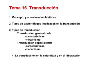 Tema 16. Transducción.
1. Concepto y aproximación histórica

2. Tipos de bacteriófagos implicados en la transducción

3. Tipos de transducción
       Transducción generalizada
             -características
             -mecanismo
       Transducción especializada
             -características
             -mecanismo

  4. La transducción en la naturaleza y en el laboratorio
 
