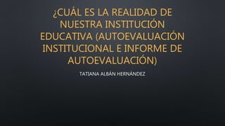 ¿CUÁL ES LA REALIDAD DE
NUESTRA INSTITUCIÓN
EDUCATIVA (AUTOEVALUACIÓN
INSTITUCIONAL E INFORME DE
AUTOEVALUACIÓN)
TATIANA ALBÁN HERNÁNDEZ