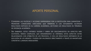 APORTE PERSONAL
• CONSIDERA LAS POLÍTICAS Y ACCIONES EMPRENDIDAS POR LA INSTITUCIÓN PARA GARANTIZAR Y
PROMOVER CONDICIONES ADECUADAS QUE PERMITAN A LOS ESTUDIANTES ALCANZAR
RESULTADOS EXITOSOS EN SU CARRERA ACADÉMICA, ASÍ COMO LOS RESULTADOS EN TÉRMINOS
DE EFICIENCIA ACADÉMICA.
• SIN EMBARGO, ESTOS CRITERIOS PUEDEN Y DEBEN SER DESCOMPUESTOS EN ASPECTOS MÁS
ACOTADOS, MENOS COMPLEJOS, QUE DENOMINAMOS SU CRITERIOS; ESTOS ASPECTOS ESTÁN
RELACIONADOS CON ATRIBUTOS DE LOS PROCESOS, O CON LOS RESULTADOS OBTENIDOS EN LA
EJECUCIÓN DE LOS MISMOS Y PUEDEN SER VALORADOS DIRECTAMENTE A TRAVÉS DE MAGNITUDES
CONCRETAS LLAMADAS INDICADORES