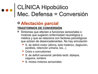  Afectación parcial
TRASTORNOS DE CONVERSIÓN
 Síntomas que afectan a funciones sensoriales o
motoras que sugieren enfermedad neurológica o
médica y que se relaciona con factores psicológicos
que actúan de desencadenantes. No hay simulación
 S. de deficit motor (afonía, bolo histérico, deglución,
parálisis, retención urinaria, tos...)
 Crisis o convulsiones
 S. de deficit sensorial: pérdida tactil, diplopia,
ceguera, sordera
 S. mixtos motores sensoriales
CLÍNICA Hipobúlico
Mec. Defensa = Conversión
 