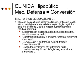 TRASTORNOS DE SOMATIZACIÓN
 Historia de múltiples síntomas físicos, antes de los 30
años, persistentes, no existiendo patología orgánica
que los justifique y que le hacen buscar atención
médica contínua
 S. dolorosos (4): cabeza, abdomen, extremidades,
menstruación, sexuales
 S. gastrointestinales (2): nauseas, vómitos, distensión
abdominal...
 S. sexuales (1): indiferencia sexual, frigidez,
disfuncióm erectil..
 S. pseudoneurológicos (1): alteración de la
coordinación, equilibrio, disfagia, ceguera, afonía,
anestesias...
CLÍNICA Hipobúlico
Mec. Defensa = Conversión
 