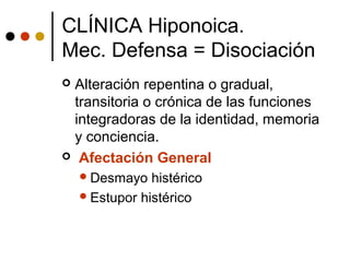  Alteración repentina o gradual,
transitoria o crónica de las funciones
integradoras de la identidad, memoria
y conciencia.
 Afectación General
Desmayo histérico
Estupor histérico
CLÍNICA Hiponoica.
Mec. Defensa = Disociación
 