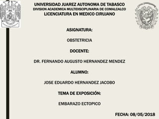 UNIVERSIDAD JUAREZ AUTONOMA DE TABASCO
DIVISION ACADEMICA MULTIDISCIPLINARIA DE COMALCALCO
LICENCIATURA EN MEDICO CIRUJANO
ASIGNATURA:
OBSTETRICIA
DOCENTE:
DR. FERNANDO AUGUSTO HERNANDEZ MENDEZ
ALUMNO:
JOSE EDUARDO HERNANDEZ JACOBO
TEMA DE EXPOSICIÓN:
EMBARAZO ECTOPICO
FECHA: 08/05/2018
 