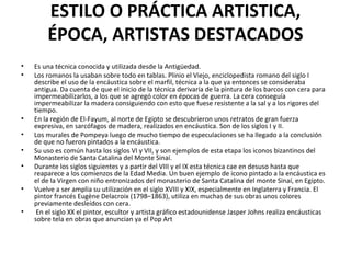 ESTILO O PRÁCTICA ARTISTICA,
ÉPOCA, ARTISTAS DESTACADOS
• Es una técnica conocida y utilizada desde la Antigüedad.
• Los romanos la usaban sobre todo en tablas. Plinio el Viejo, enciclopedista romano del siglo I
describe el uso de la encáustica sobre el marfil, técnica a la que ya entonces se consideraba
antigua. Da cuenta de que el inicio de la técnica derivaría de la pintura de los barcos con cera para
impermeabilizarlos, a los que se agregó color en épocas de guerra. La cera conseguía
impermeabilizar la madera consiguiendo con esto que fuese resistente a la sal y a los rigores del
tiempo.
• En la región de El-Fayum, al norte de Egipto se descubrieron unos retratos de gran fuerza
expresiva, en sarcófagos de madera, realizados en encáustica. Son de los siglos I y II.
• Los murales de Pompeya luego de mucho tiempo de especulaciones se ha llegado a la conclusión
de que no fueron pintados a la encáustica.
• Su uso es común hasta los siglos VI y VII, y son ejemplos de esta etapa los iconos bizantinos del
Monasterio de Santa Catalina del Monte Sinaí.
• Durante los siglos siguientes y a partir del VIII y el IX esta técnica cae en desuso hasta que
reaparece a los comienzos de la Edad Media. Un buen ejemplo de icono pintado a la encáustica es
el de la Virgen con niño entronizados del monasterio de Santa Catalina del monte Sinaí, en Egipto.
• Vuelve a ser amplia su utilización en el siglo XVIII y XIX, especialmente en Inglaterra y Francia. El
pintor francés Eugène Delacroix (1798–1863), utiliza en muchas de sus obras unos colores
previamente desleídos con cera.
• En el siglo XX el pintor, escultor y artista gráfico estadounidense Jasper Johns realiza encáusticas
sobre tela en obras que anuncian ya el Pop Art
 