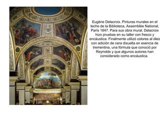 Eugène Delacroix. Pinturas murales en el
techo de la Biblioteca, Assemblée National,
París 1847. Para sus obra mural, Delacroix
hizo pruebas en su taller con fresco y
encáustica. Finalmente utilizó colores al óleo
con adición de cera disuelta en esencia de
trementina, una fórmula que conoció por
Reynolds y que algunos autores han
considerado como encáustica.
 