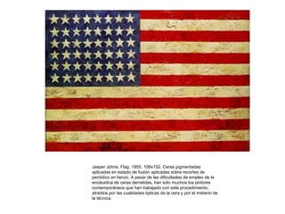 Jasper Johns. Flag. 1955. 106x152. Ceras pigmentadas
aplicadas en estado de fusión aplicadas sobre recortes de
periódico en lienzo. A pesar de las dificultades de empleo de la
encáustica de ceras derretidas, han sido muchos los pintores
contemporáneos que han trabajado con este procedimiento,
atraídos por las cualidades ópticas de la cera y por el misterio de
la técnica.
 