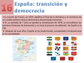 La muerte de Franco, en 1975, significó el final de la dictadura y el comienzo de
un cambio político hacia la democracia denominado transición.
En un período de 7 años se aprobó la Constitución de 1978, se concedieron los
primeros Estatutos de Autonomía y se inicia el proceso de adhesión de España a la
CEE.
Después de esos años, España se ha modernizado, europeizado y la democracia
se ha consolidado.
 