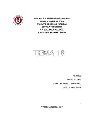REPUBLICABOLIVARIANA DEVENEZUELA
UNIVERSIDAD FERMIN TORO
FACULTAD DECIENCIASJURIDICAS
ESCUELADEDERECHO
CATEDRA MEDICINA LEGAL
NUCLEOARAURE –PORTUGUESA
AUTORES
QUINTERO JAIRO
TUTOR: DRA. YRMVICT RODRIGUEZ.
SECCION: N614 2016/B
.
ARAURE, MARZO DEL2017.
 