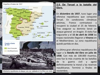 2.5. De Teruel a la batalla del
Ebro.
En diciembre de 1937, tuvo lugar una
ofensiva republicana que conquistó
Teruel. En condiciones climáticas
pésimas, Franco contraatacó y
recuperó la ciudad el 25 de febrero.
Tras asegurar su dominio lanzó un
ataque general en Aragón. El éxito fue
fulgurante y el 15 de abril de 1938 las
tropas nacionales llegaron a Vinaroz en
el Mediterráneo. La zona republicana
quedó partida en dos.
La última gran ofensiva republicana dio
lugar a la Batalla del Ebro en julio de
1938. Con más de 100.000 muertos,
esta fue la más cruenta de las batallas
de la guerra civil y agotó
definitivamente la moral y las reservas
republicanas. Terminó a finales de
noviembre.
 