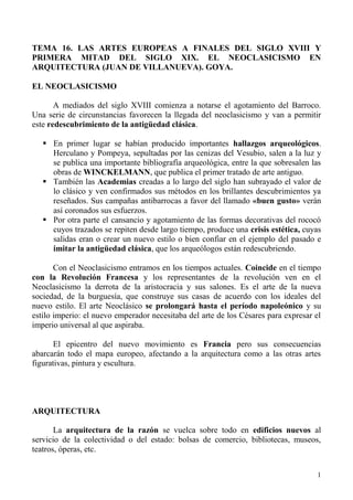 TEMA 16. LAS ARTES EUROPEAS A FINALES DEL SIGLO XVIII Y
PRIMERA MITAD DEL SIGLO XIX. EL NEOCLASICISMO EN
ARQUITECTURA (JUAN DE VILLANUEVA). GOYA.

EL NEOCLASICISMO

       A mediados del siglo XVIII comienza a notarse el agotamiento del Barroco.
Una serie de circunstancias favorecen la llegada del neoclasicismo y van a permitir
este redescubrimiento de la antigüedad clásica.

    En primer lugar se habían producido importantes hallazgos arqueológicos.
     Herculano y Pompeya, sepultadas por las cenizas del Vesubio, salen a la luz y
     se publica una importante bibliografía arqueológica, entre la que sobresalen las
     obras de WINCKELMANN, que publica el primer tratado de arte antiguo.
    También las Academias creadas a lo largo del siglo han subrayado el valor de
     lo clásico y ven confirmados sus métodos en los brillantes descubrimientos ya
     reseñados. Sus campañas antibarrocas a favor del llamado «buen gusto» verán
     así coronados sus esfuerzos.
    Por otra parte el cansancio y agotamiento de las formas decorativas del rococó
     cuyos trazados se repiten desde largo tiempo, produce una crisis estética, cuyas
     salidas eran o crear un nuevo estilo o bien confiar en el ejemplo del pasado e
     imitar la antigüedad clásica, que los arqueólogos están redescubriendo.

       Con el Neoclasicismo entramos en los tiempos actuales. Coincide en el tiempo
con la Revolución Francesa y los representantes de la revolución ven en el
Neoclasicismo la derrota de la aristocracia y sus salones. Es el arte de la nueva
sociedad, de la burguesía, que construye sus casas de acuerdo con los ideales del
nuevo estilo. El arte Neoclásico se prolongará hasta el período napoleónico y su
estilo imperio: el nuevo emperador necesitaba del arte de los Césares para expresar el
imperio universal al que aspiraba.

       El epicentro del nuevo movimiento es Francia pero sus consecuencias
abarcarán todo el mapa europeo, afectando a la arquitectura como a las otras artes
figurativas, pintura y escultura.




ARQUITECTURA

       La arquitectura de la razón se vuelca sobre todo en edificios nuevos al
servicio de la colectividad o del estado: bolsas de comercio, bibliotecas, museos,
teatros, óperas, etc.


                                                                                    1
 