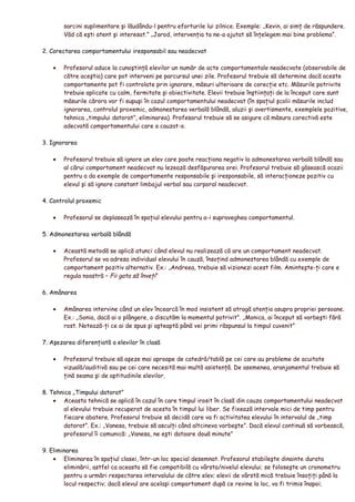 sarcini suplimentare şi lăudându-l pentru eforturile lui zilnice. Exemple: „Kevin, ai simţ de răspundere.
Văd că eşti atent şi interesat.” „Jarod, intervenţia ta ne-a ajutat să înţelegem mai bine problema”.
2. Corectarea comportamentului iresponsabil sau neadecvat
• Profesorul aduce la cunoştinţă elevilor un număr de acte comportamentale neadecvate (observabile de
către aceştia) care pot interveni pe parcursul unei zile. Profesorul trebuie să determine dacă aceste
comportamente pot fi controlate prin ignorare, măsuri ulterioare de corecţie etc. Măsurile potrivite
trebuie aplicate cu calm, fermitate şi obiectivitate. Elevii trebuie înştiinţaţi de la început care sunt
măsurile cărora vor fi supuşi în cazul comportamentului neadecvat (în spaţiul şcolii măsurile includ
ignorarea, controlul proxemic, admonestarea verbală blândă, aluzii şi avertismente, exemplele pozitive,
tehnica „timpului datorat”, eliminarea). Profesorul trebuie să se asigure că măsura corectivă este
adecvată comportamentului care a cauzat-o.
3. Ignorarea
• Profesorul trebuie să ignore un elev care poate reacţiona negativ la admonestarea verbală blândă sau
al cărui comportament neadecvat nu lezează desfăşurarea orei. Profesorul trebuie să găsească ocazii
pentru a da exemple de comportamente responsabile şi iresponsabile, să interacţioneze pozitiv cu
elevul şi să ignore constant limbajul verbal sau corporal neadecvat.
4. Controlul proxemic
• Profesorul se deplasează în spaţiul elevului pentru a-i supraveghea comportamentul.
5. Admonestarea verbală blândă
• Această metodă se aplică atunci când elevul nu realizează că are un comportament neadecvat.
Profesorul se va adresa individual elevului în cauză, însoţind admonestarea blândă cu exemple de
comportament pozitiv alternativ. Ex.: „Andreea, trebuie să vizionezi acest film. Aminteşte-ţi care e
regula noastră – Fii gata să înveţi”
6. Amânarea
• Amânarea intervine când un elev încearcă în mod insistent să atragă atenţia asupra propriei persoane.
Ex.: „Sonia, dacă ai o plângere, o discutăm la momentul potrivit”. „Monica, ai început să vorbeşti fără
rost. Notează-ţi ce ai de spus şi aşteaptă până vei primi răspunsul la timpul cuvenit”
7. Aşezarea diferenţiată a elevilor în clasă
• Profesorul trebuie să aşeze mai aproape de catedră/tablă pe cei care au probleme de acuitate
vizuală/auditivă sau pe cei care necesită mai multă asistenţă. De asemenea, aranjamentul trebuie să
ţină seama şi de aptitudinile elevilor.
8. Tehnica „Timpului datorat”
• Aceasta tehnică se aplică în cazul în care timpul irosit în clasă din cauza comportamentului neadecvat
al elevului trebuie recuperat de acesta în timpul lui liber. Se fixează intervale mici de timp pentru
fiecare abatere. Profesorul trebuie să decidă care va fi activitatea elevului în intervalul de „timp
datorat”. Ex.: „Vanesa, trebuie să asculţi când altcineva vorbeşte”. Dacă elevul continuă să vorbească,
profesorul îi comunică: „Vanesa, ne eşti datoare două minute”
9. Eliminarea
• Eliminarea în spaţiul clasei, într-un loc special desemnat. Profesorul stabileşte dinainte durata
eliminării, astfel ca aceasta să fie compatibilă cu vârsta/nivelul elevului; se foloseşte un cronometru
pentru a urmări respectarea intervalului de către elev; elevii de vârstă mică trebuie însoţiţi până la
locul respectiv; dacă elevul are acelaşi comportament după ce revine la loc, va fi trimis înapoi;
 