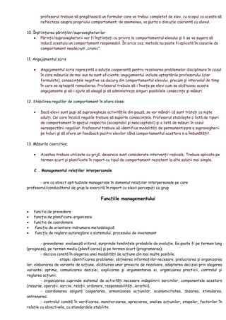 profesorul trebuie să pregătească un formular care va trebui completat de elev, cu scopul ca acesta să
reflecteze asupra propriului comportament; de asemenea, va purta o discuţie coerentă cu elevul.
10. Înştiinţarea părinţilor/supraveghetorilor
• Părinţii/supraveghetorii vor fi înştiinţaţi cu privire la comportamentul elevului şi li se va sugera să
inducă acestuia un comportament responsabil. În orice caz, metoda nu poate fi aplicată în cazurile de
comportament neadecvat „cronic”.
11. Angajamentul scris
• Angajamentul scris reprezintă o soluţie cooperantă pentru rezolvarea problemelor disciplinare în cazul
în care măsurile de mai sus nu sunt eficiente; angajamentul include aşteptările profesorului (clar
formulate), consecinţele negative ce decurg din comportamentul elevului, precum şi intervalul de timp
în care se aşteaptă remedierea. Profesorul trebuie să-i înveţe pe elevi cum se alcătuiesc aceste
angajamente şi să-i ajute să aleagă şi să administreze singuri posibilele consecinţe şi măsuri.
12. Stabilirea regulilor de comportament în afara clasei
• Dacă elevii sunt puşi să supravegheze activităţile din pauză, se vor mândri că sunt trataţi ca nişte
adulţi. Cei care încalcă regulile trebuie să suporte consecinţele. Profesorul stabileşte o listă de tipuri
de comportament în spaţiul respectiv (acceptabil şi neacceptabil) şi o listă de măsuri în cazul
nerespectării regulilor. Profesorul trebuie să identifice modalităţi de permanentizare a supravegherii
pe holuri şi să ofere un feedback pozitiv elevilor când comportamentul acestora s-a îmbunătăţit.
13. Măsurile coercitive.
• Acestea trebuie utilizate cu grijă, deoarece sunt considerate intervenţii radicale. Trebuie aplicate pe
termen scurt şi planificate în raport cu tipul de comportament rezistent la alte soluţii mai simple.
C . Managementul relaţiilor interpersonale
- are ca obiect aptitudinile manageriale în domeniul relaţiilor interpersonale pe care
profesorul/conducătorul de grup le exercită în raport cu elevii percepuţi ca grup
Funcţiile managementului
• functia de prevedere
• funcţia de planificare-organizare
• functia de coordonare
• funcţia de orientare-indrumare metodologică
• funcţia de reglare-autoreglare a sistemului, procesului de invatamant
- prevederea evaluează viitorul, surprinde tendinţele probabile de evoluţie. Ea poate fi pe termen lung
(prognoza), pe termen mediu (planificarea) şi pe termen scurt (programarea);
- decizia constă în alegerea unei modalităţi de acţiune din mai multe posibile.
etape: identificarea problemei, obţinerea informaţiilor necesare, prelucrarea şi organizarea
lor, elaborarea de variante de acţiune, alcătuirea unor proiecte de rezolvare, adoptarea deciziei prin alegerea
variantei optime, comunicarea deciziei, explicarea şi argumentarea ei, organizarea practicii, controlul şi
reglarea acţiunii;
- organizarea cuprinde sistemul de activităţi necesare indeplinirii sarcinilor, componentele acestora
(resurse, operaţii, sarcini, relaţii, ordonare, responsabilităţi, ierarhii);
- coordonarea asigură cooperarea, armonizarea acţiunilor, economicitatea, dozarea, stimularea,
antrenarea;
- controlul constă în verificarea, monitorizarea, aprecierea, analiza acţiunilor, etapelor, factorilor în
relaţie cu obiectivele, cu standardele stabilite.
 