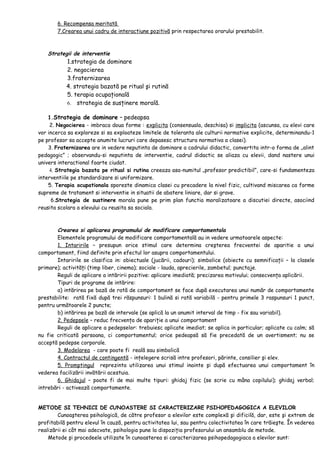 6. Recompensa meritată
7.Crearea unui cadru de interactiune pozitivă prin respectarea orarului prestabilit.
Strategii de interventie
1.strategia de dominare
2. negocierea
3.fraternizarea
4. strategia bazată pe ritual şi rutină
5. terapia ocupaţională
6. strategia de susţinere morală.
1.Strategia de dominare – pedeapsa
2. Negocierea - imbraca doua forme : explicita (consensuala, deschisa) si implicita (ascunsa, cu elevi care
vor incerca sa exploreze si sa exploateze limitele de toleranta ale culturii normative explicite, determinandu-1
pe profesor sa accepte anumite lucruri care depasesc structura normativa a clasei).
3. Fraternizarea are in vedere neputinta de dominare a cadrului didactic, convertita intr-o forma de „alint
pedagogic” ; observandu-si neputinta de interventie, cadrul didactic se aliaza cu elevii, dand nastere unui
univers interactional foarte ciudat.
4. Strategia bazata pe ritual si rutina creeaza asa-numitul „profesor predictibil”, care-si fundamenteza
interventiile pe standardizare si uniformizare.
5. Terapia ocupationala sporeste dinamica clasei cu precadere la nivel fizic, cultivand miscarea ca forme
supreme de tratament si interventie in situatii de abatere liniare, dar si grave.
6.Strategia de sustinere morala pune pe prim plan functia moralizatoare a discutiei directe, asociind
reusita scolara a elevului cu reusita sa sociala.
Crearea si aplicarea programului de modificare comportamentala
Elementele programului de modificare comportamentală au in vedere urmatoarele aspecte:
1. Intaririle – presupun orice stimul care determina creşterea frecventei de aparitie a unui
comportament, fiind definite prin efectul lor asupra comportamentului.
Intaririle se clasifica in: obiectuale (jucării, cadouri); simbolice (obiecte cu semnificaţii – la clasele
primare); activităţi (timp liber, cinema); sociale - lauda, aprecierile, zambetul; punctaje.
Reguli de aplicare a intăririi pozitive: aplicare imediată; precizarea motivului; consecvenţa aplicării.
Tipuri de programe de intărire:
a) intărirea pe bază de rată de comportament se face după executarea unui număr de comportamente
prestabilite: rată fixă după trei răspunsuri: 1 bulină si rată variabilă - pentru primele 3 raspunsuri 1 punct,
pentru următoarele 2 puncte;
b) intărirea pe bază de intervale (se aplică la un anumit interval de timp - fix sau variabil).
2. Pedepsele – reduc frecvenţa de apariţie a unui comportament
Reguli de aplicare a pedepselor: trebuiesc aplicate imediat; se aplica in particular; aplicate cu calm; să
nu fie criticată persoana, ci comportamentul; orice pedeapsă să fie precedată de un avertisment; nu se
acceptă pedepse corporale.
3. Modelarea - care poate fi reală sau simbolică
4. Contractul de contingentă - inţelegere scrisă intre profesori, părinte, consilier şi elev.
5. Promptingul reprezinta utilizarea unui stimul inainte şi după efectuarea unui comportament în
vederea facilizării invătării acestuia.
6. Ghidajul – poate fi de mai multe tipuri: ghidaj fizic (se scrie cu mâna copilului); ghidaj verbal;
intrebări - activează comportamente.
METODE SI TEHNICI DE CUNOASTERE SI CARACTERIZARE PSIHOPEDAGOGICA A ELEVILOR
Cunoaşterea psihologică, de către profesor a elevilor este complexă şi dificilă, dar, este şi extrem de
profitabilă pentru elevul în cauză, pentru activitatea lui, sau pentru colectivitatea în care trăieşte. În vederea
realizării ei cât mai adecvate, psihologia pune la dispoziţia profesorului un ansamblu de metode.
Metode şi procedeele utilizate în cunoasterea si caracterizarea psihopedagogiaca a elevilor sunt:
 