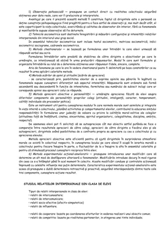 1) Observaţia psihosocială — presupune un contact direct cu realitatea colectivului asigurând
obţinerea unor date reale, care vor fi prelucrate şi interpretate.
Avantajul pe care il prezintă această metodă îl constituie faptul că dirigintele este o persoană ce
deţine cunoştinţe psihopedagogice fiind pregătită pentru a face astfel de observaţii şi, mai mult decât atât, el
este coparticipant la viaţa colectivului, exercitându-şi calitatea de observator din interior, fără ca fenomenele
şi manifestările supuse observaţiei să fie deturnate.
2) Tehnicile sociometrice sunt destinate înregistrării şi măsurării configuraţiei şi intensităţii relaţiilor
interpersonale din interiorul unui grup social.
In ansamblul tehnicilor sociometrice sunt incluse testul sociometric, matricea sociometrică, indici
sociometrici sociograme, cadranele sociometrice.
3) Metoda chestionarului — se bazează pe formularea unor întrebări la care elevii urmează să
răspundă verbal sau scris.
Formularea întrebărilor este predată de stabilirea de către diriginte a obiectivelor pe care le
urmăreşte, ce intenţionează să obţină în urma prelucrării răspunsurilor. Modul în care sunt formulate şi
organizate întrebările au rolul de a determina obţinerea unor răspunsuri fidele, sincere, complete.
Aria de fenomene pe care le are în vedere chestionarul poate fi delimitată pe baza constatărilor ce au
rezultat în urma aplicării celorlalte metode.
4) Metoda scărilor de opinii şi atitudini (scările de apreciere)
- se caracterizează prin, posibilitatea elevilor de a exprima opiniile sau părerile în legătură cu
fenomenele supuse cunoaşterii diferenţiat sub aspectul intensităţii. Răspunsurile sunt ordonate sub formă
ascendentă sau descendentă în funcţie de intensitatea, fermitatea sau numărului de subiect incluşi care ar
corespunde opiniei sau aprecierii celui ce răspunde.
5) Metoda aprecierii obiective a personalităţii — urmăreşte aprecierea făcută de elevi asupra
diferitelor componente ale personalităţii propriilor colegi (atitudini, inteligenţă, caracter, temperament,
calităţi individuale ale proceselor psihice).
Este un instrument util pentru cunoaşterea modului în care normele morale sunt asimilate şi integrate
în viaţa internă a colectivului, jalonând activitatea şi comportamentul elevilor, contribuind la educarea simţului
responsabilităţii în formularea unor judecăţi de valoare cu privire la calităţile moral-volitive ale colegilor
(atitudinea faţă de învăţătură, cinstea, sinceritatea, spiritul organizatoric, colegialitatea, disciplina, ambiţia,
respectul).
De asemenea elevii pot fi solicitaţi să se autoaprecieze cât mai obiectiv astfel putându-se face o
comparaţie între rezultatele aprecierii de către colegi, aprecierii de către diriginte a fiecărui elev şi ale
autoaprecierii, dirigintele având posibilitatea de a confrunta propria sa apreciere cu cea a colectivului şi cu
aprecierea elevului.
Metoda aprecierii obiective este eficientă pentru că ajută dirigintele în surprinderea atmosferei
morale ce există în colectivul respectiv, în cunoaşterea locului pe care elevul îl ocupă în ierarhia morală a
colectivului pentru fiecare însuşire în parte, a fluctuaţiilor de la o însuşire la alta în ansamblul celorlalte şi
pentru că stimulează procesul cunoaşterii reciproce între elevi.
6) Metoda experimentului acţional-ameliorativ — presupune introducerea unor modificări care să
determine un alt mod de desfăşurare ulterioară a fenomenelor. Modificările introduse decurg în mod riguros
din ceea ce s-a întâmplat până în acel moment în colectiv. Aceste modificări conduse şi controlate acţionează
împreună cu celelalte influenţe mai puţin determinate. Caracteristica experimentului acţional-ameliorativ este
aceea că presupune o dublă determinare-retroactivă şi proactivă, asigurând interdependenţa dintre toate cele
trei componente, cunoaştere-acţiune-rezultat.
STUDIUL RELATIILOR INTERPERSONALE DIN CLASA DE ELEVI
Tipuri de relatii interpersonale in clasa de elevi:
• relatii de intercunoastere;
• relatii de intercomunicare;
• relatii socio-afective (afectiv-simpatetice)
• relatii de influentare.
• relatii de cooperare: bazate pe coordonarea eforturilor in vederea realizarii unui obiectiv comun;
• relatii de competitie: bazate pe rivalitatea partenerilor, in atingerea unei tinte individuale;
 