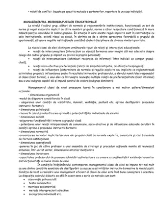 • relatii de conflict: bazate pe opozitia mutuala a partenerilor, raportata la un scop indivizibil.
MANAGEMENTUL MICROGRUPURILOR EDUCATIONALE
La nivelul fiecărui grup, alături de normele şi reglementările instituţionale, funcţionează un set de
norme şi reguli elaborate implicit de către membrii grupului, norme a căror respectare condiţionează în mare
măsură poziţia individului în cadrul grupului. În situaţia în care aceste reguli implicite sunt în contradicţie cu
cele instituţionale, există riscul ca elevul, în dorinţa sa de a obţine aprecierea favorabilă a grupului de
apartenenţă, să ignore regulile instituţionale comiţând abateri disciplinare de diverse niveluri gravitate.
La nivelul clasei de elevi distingem următoarele tipuri de relaţii şi interacţiuni educaţionale:
• relaţii de intercunoaştere (interacţiuni ce vizează formarea unor imagini cât mai adecvate despre
colegii din cadrul grupului şi implicit cu privire la propria persoană);
• relaţii de intercomunicare (schimburi reciproce de informaţii între indivizii ce compun grupul-
clasă);
• relaţii socio-afective preferenţiale (relaţii de simpatie/antipatie, de atracţie/respingere);
• relaţii de influenţare (determinate de normele şi regulile explicite sau implicite ce reglementează
activitatea grupului); influenţarea poate fi rezultatul intrvenţiei profesorului, a elevului numit/ales responsabil
al clasei (lider formal), a unui elev ce întruneşte reuneşte multiple relaţii de preferenţialitate (lider informal)
sau a unui subgrup capabil să-şi impună punctul de vedere (subgrup dominant);
Managementul clasei de elevi presupune luarea în considerare a mai multor paliere/dimensiuni
acţionale:
• dimensiunea ergonomică
-modul de dispunere a mobilierului în clasă
- asigurarea unor condiţii de vizibilitate, iluminat, ventilaţie, postură etc. optime desfăşurării procesului
instructiv-formativ);
• dimensiunea psihologică
- luarea în calcul şi valorificarea optimală a potenţialităţilor individuale ale elevilor
• dimensiunea socială
-asigurarea funcţionalităţii interne a grupului-clasă
- potenţarea unor relaţii interpersonale de comunicare, socio-afective şi de influenţare adecvate derulării în
condiţii optime a procesului instructiv-formativ
• dimensiunea normativă
-armonizarea normelor implicite/ascunse ale grupului-clasă cu normele explicite, cunoscute şi clar formulate
de factură instituţională
• dimensiunea operaţională
-punerea în joc de către profesor a unui ansamblu de strategii şi proceduri acţionale menite să reunească
armonios, într-un tot unitar, dimensiunile anterior menţionate
• dimensiunea inovatoare
-capacitatea profesorului de promova schimbări optimizatoare ca urmare a conştientizării existenţei anumitor
disfuncţionalităţi la nivelul clasei de elevi
În condiţiile învăţământului contemporan, managementul clasei de elevi se impune tot mai mult
ca una dintre condiţiile esenţiale ale desfăşurării cu succes a activităţilor instructiv-formative la nivelul şcolii.
Condiţia de bază a realizării unui management eficient al clasei de elevi este însă buna cunoaştere a acesteia.
La dispoziţia cadrului didactic se află în acest sens o serie de metode cum sunt:
• observaţia psihosocială
• testul sociometric
• matricea sociometrică
• metoda interaprecierii obiective
• sociograma individuală etc.
 