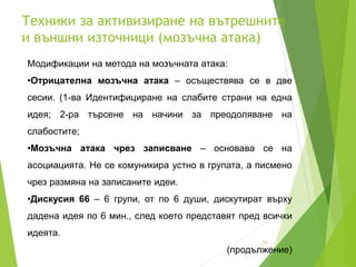 Техники за активизиране на вътрешните
и външни източници (мозъчна атака)
10
Модификации на метода на мозъчната атака:
•Отрицателна мозъчна атака – осъществява се в две
сесии. (1-ва Идентифициране на слабите страни на една
идея; 2-ра търсене на начини за преодоляване на
слабостите;
•Мозъчна атака чрез записване – основава се на
асоциацията. Не се комуникира устно в групата, а писмено
чрез размяна на записаните идеи.
•Дискусия 66 – 6 групи, от по 6 души, дискутират върху
дадена идея по 6 мин., след което представят пред всички
идеята.
(продължение)
 