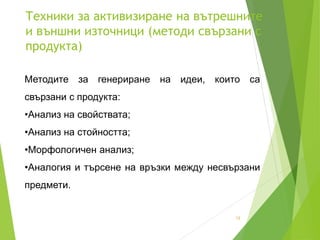 Техники за активизиране на вътрешните
и външни източници (методи свързани с
продукта)
12
Методите за генериране на идеи, които са
свързани с продукта:
•Анализ на свойствата;
•Анализ на стойността;
•Морфологичен анализ;
•Аналогия и търсене на връзки между несвързани
предмети.
 