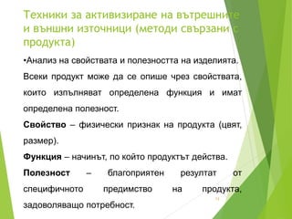 Техники за активизиране на вътрешните
и външни източници (методи свързани с
продукта)
13
•Анализ на свойствата и полезността на изделията.
Всеки продукт може да се опише чрез свойствата,
които изпълняват определена функция и имат
определена полезност.
Свойство – физически признак на продукта (цвят,
размер).
Функция – начинът, по който продуктът действа.
Полезност – благоприятен резултат от
специфичното предимство на продукта,
задоволяващо потребност.
 