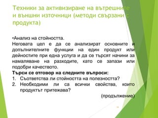 Техники за активизиране на вътрешните
и външни източници (методи свързани с
продукта)
14
•Анализ на стойността.
Неговата цел е да се анализират основните и
допълнителните функции на един продукт или
дейностите при една услуга и да се търсят начини за
намаляване на разходите, като се запази или
подобри качеството.
Търси се отговор на следните въпроси:
1. Съответства ли стойността на полезността?
2. Необходими ли са всички свойства, които
продуктът притежава?
(продължение)
 