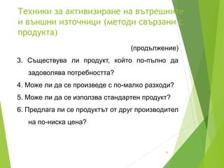 Техники за активизиране на вътрешните
и външни източници (методи свързани с
продукта)
15
(продължение)
3. Съществува ли продукт, който по-пълно да
задоволява потребността?
4. Може ли да се произведе с по-малко разходи?
5. Може ли да се използва стандартен продукт?
6. Предлага ли се продуктът от друг производител
на по-ниска цена?
 