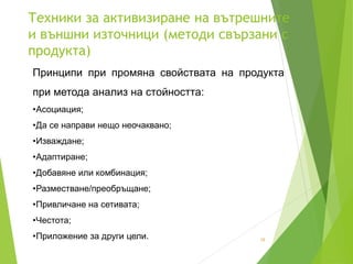 Техники за активизиране на вътрешните
и външни източници (методи свързани с
продукта)
16
Принципи при промяна свойствата на продукта
при метода анализ на стойността:
•Асоциация;
•Да се направи нещо неочаквано;
•Изваждане;
•Адаптиране;
•Добавяне или комбинация;
•Разместване/преобръщане;
•Привличане на сетивата;
•Честота;
•Приложение за други цели.
 